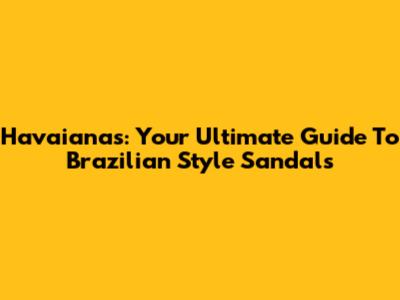 Havaianas: Your Ultimate Guide To Brazilian Style Sandals