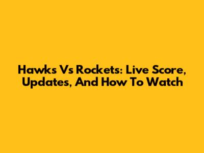 Hawks Vs Rockets: Live Score, Updates, And How To Watch