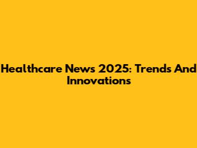Healthcare News 2025: Trends And Innovations