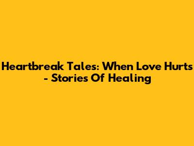 Heartbreak Tales: When Love Hurts - Stories Of Healing