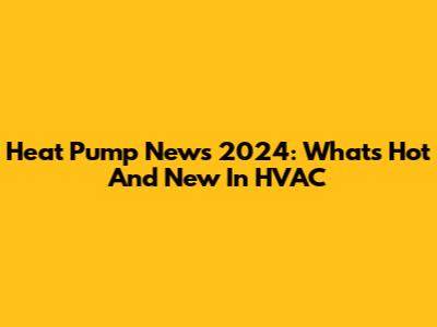 Heat Pump News 2024: What's Hot And New In HVAC