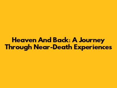 Heaven And Back: A Journey Through Near-Death Experiences