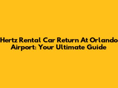 Hertz Rental Car Return At Orlando Airport: Your Ultimate Guide