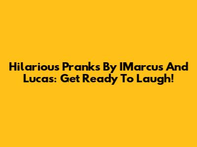 Hilarious Pranks By IMarcus And Lucas: Get Ready To Laugh!