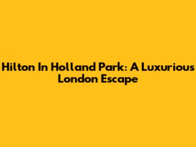 Hilton In Holland Park: A Luxurious London Escape