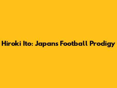 Hiroki Ito: Japan's Football Prodigy