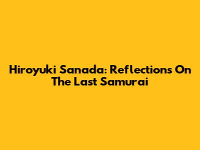 Hiroyuki Sanada: Reflections On The Last Samurai