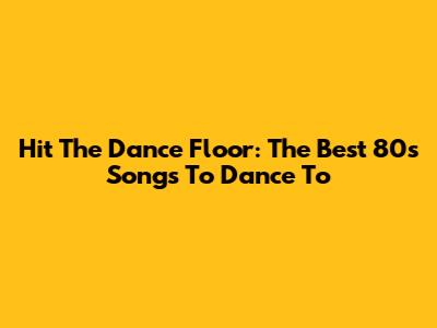 Hit The Dance Floor: The Best 80s Songs To Dance To