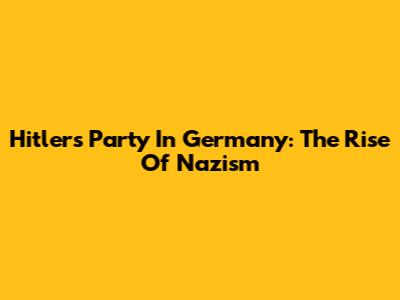 Hitler's Party In Germany: The Rise Of Nazism