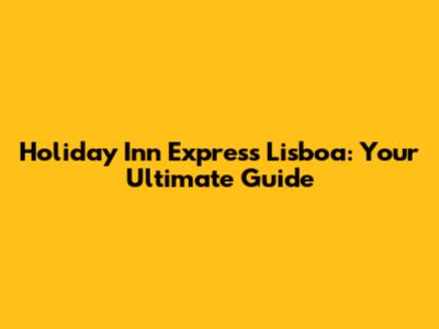 Holiday Inn Express Lisboa: Your Ultimate Guide
