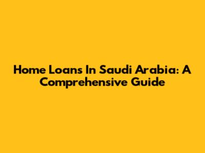 Home Loans In Saudi Arabia: A Comprehensive Guide