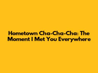 Hometown Cha-Cha-Cha: The Moment I Met You Everywhere