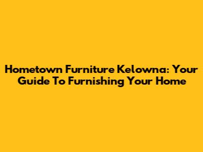 Hometown Furniture Kelowna: Your Guide To Furnishing Your Home