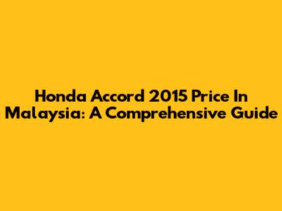 Honda Accord 2015 Price In Malaysia: A Comprehensive Guide