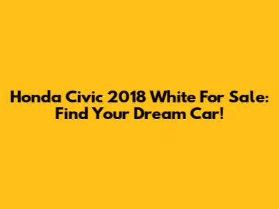Honda Civic 2018 White For Sale: Find Your Dream Car!