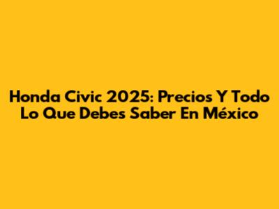 Honda Civic 2025: Precios Y Todo Lo Que Debes Saber En México