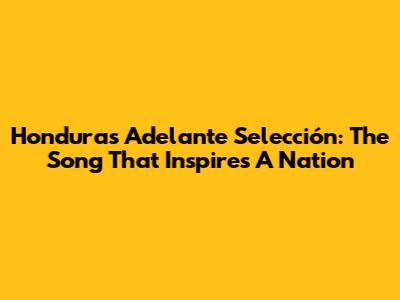 Honduras Adelante Selección: The Song That Inspires A Nation