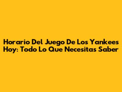Horario Del Juego De Los Yankees Hoy: Todo Lo Que Necesitas Saber