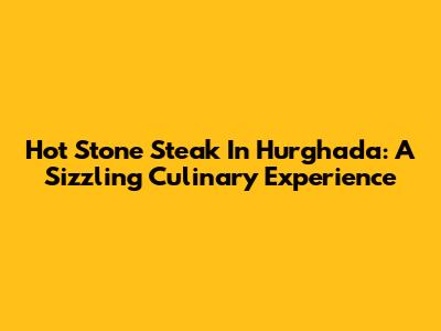 Hot Stone Steak In Hurghada: A Sizzling Culinary Experience