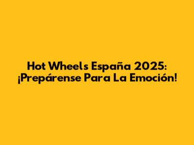 Hot Wheels España 2025: ¡Prepárense Para La Emoción!