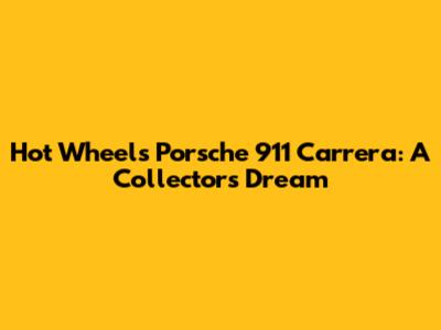 Hot Wheels Porsche 911 Carrera: A Collector's Dream