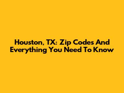 Houston, TX: Zip Codes And Everything You Need To Know