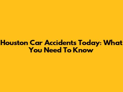 Houston Car Accidents Today: What You Need To Know