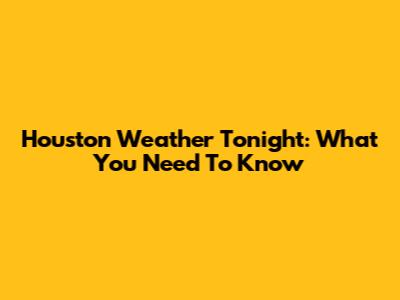 Houston Weather Tonight: What You Need To Know