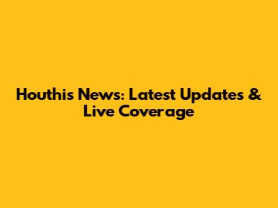 Houthis News: Latest Updates & Live Coverage