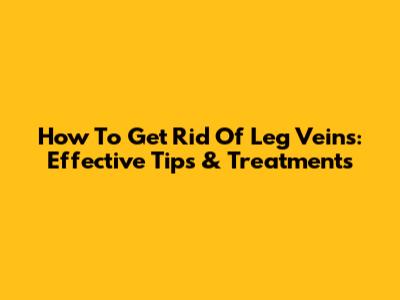 How To Get Rid Of Leg Veins: Effective Tips & Treatments
