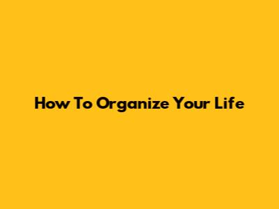 How To Organize Your Life