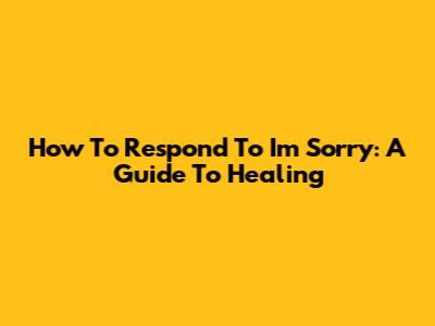 How To Respond To 'I'm Sorry': A Guide To Healing