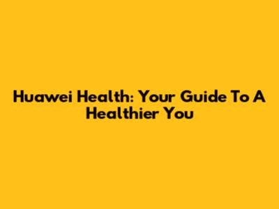 Huawei Health: Your Guide To A Healthier You