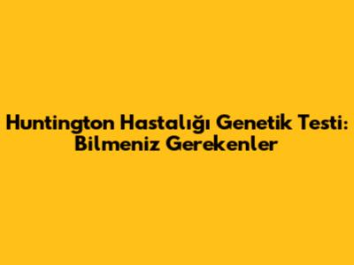 Huntington Hastalığı Genetik Testi: Bilmeniz Gerekenler
