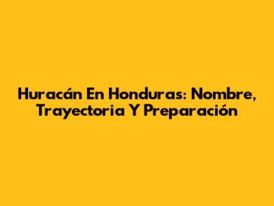 Huracán En Honduras: Nombre, Trayectoria Y Preparación