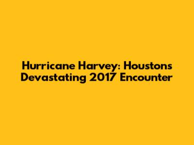 Hurricane Harvey: Houston's Devastating 2017 Encounter