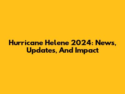 Hurricane Helene 2024: News, Updates, And Impact