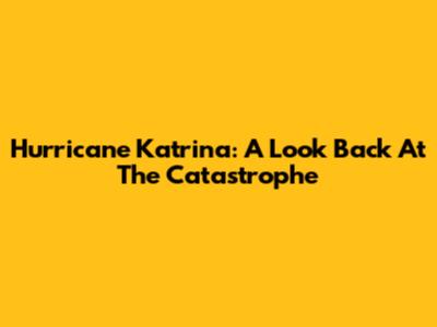 Hurricane Katrina: A Look Back At The Catastrophe