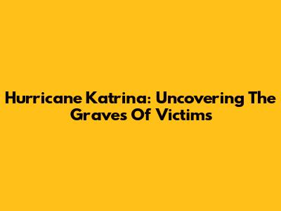 Hurricane Katrina: Uncovering The Graves Of Victims