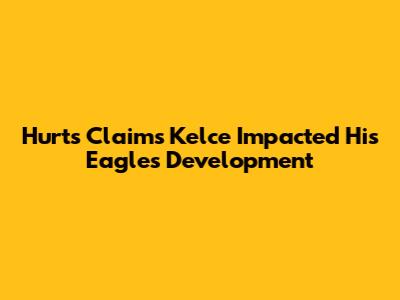 Hurts Claims Kelce Impacted His Eagles Development