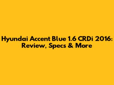 Hyundai Accent Blue 1.6 CRDi 2016: Review, Specs & More