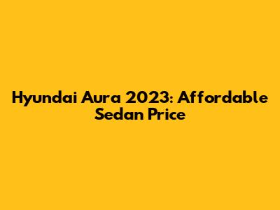 Hyundai Aura 2023: Affordable Sedan Price
