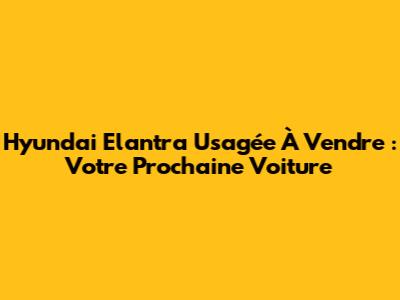 Hyundai Elantra Usagée À Vendre : Votre Prochaine Voiture