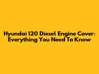 Hyundai I20 Diesel Engine Cover: Everything You Need To Know