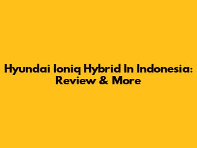 Hyundai Ioniq Hybrid In Indonesia: Review & More