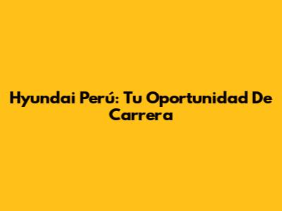 Hyundai Perú: Tu Oportunidad De Carrera