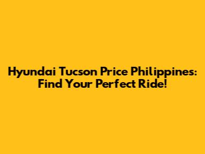 Hyundai Tucson Price Philippines: Find Your Perfect Ride!