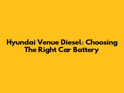 Hyundai Venue Diesel: Choosing The Right Car Battery