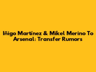 Iñigo Martínez & Mikel Merino To Arsenal: Transfer Rumors