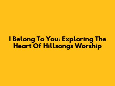 I Belong To You: Exploring The Heart Of Hillsong's Worship